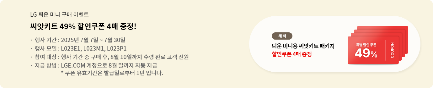 lg 틔운 미니 구매 이벤트 씨앗쿠폰 49% 할인쿠폰 4매 증정! 행사 기간:7.7~7.30 행사모델: L023E1, L023M1, L023P1 참여대상: 행사기간 중 구매 후, 8.10까지 수령완료 고객 전원 지급 방법: LGE.COM 계정으로 8월 말까지 자동 지급 *쿠폰 유효기간은 발급일로부터 1년입니다.